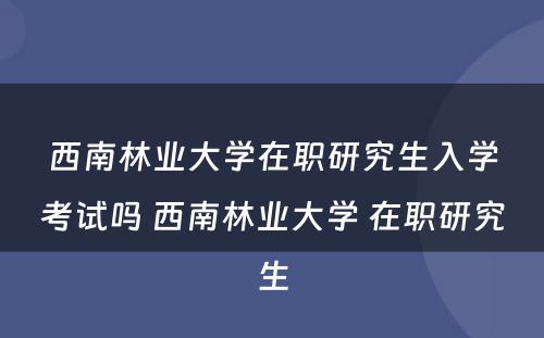 西南林业大学在职研究生入学考试吗 西南林业大学 在职研究生