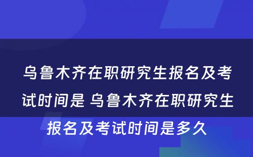 乌鲁木齐在职研究生报名及考试时间是 乌鲁木齐在职研究生报名及考试时间是多久