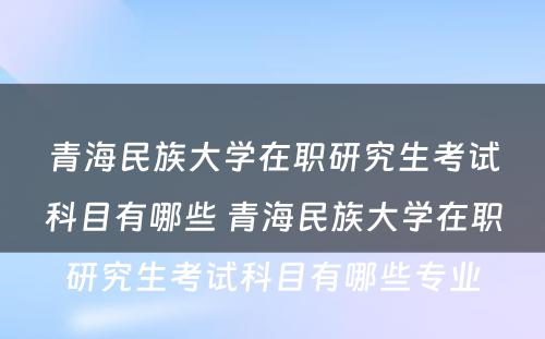 青海民族大学在职研究生考试科目有哪些 青海民族大学在职研究生考试科目有哪些专业