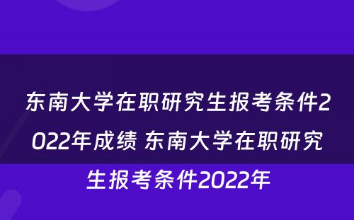 东南大学在职研究生报考条件2022年成绩 东南大学在职研究生报考条件2022年