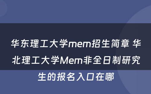 华东理工大学mem招生简章 华北理工大学Mem非全日制研究生的报名入口在哪