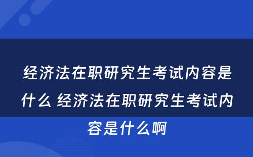 经济法在职研究生考试内容是什么 经济法在职研究生考试内容是什么啊