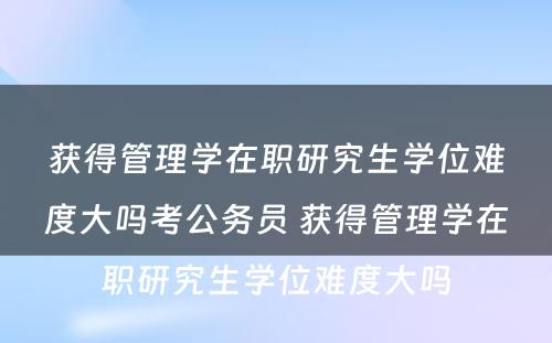 获得管理学在职研究生学位难度大吗考公务员 获得管理学在职研究生学位难度大吗