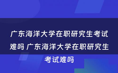 广东海洋大学在职研究生考试难吗 广东海洋大学在职研究生考试难吗