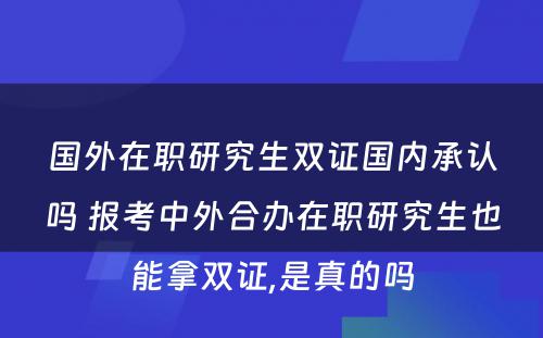 国外在职研究生双证国内承认吗 报考中外合办在职研究生也能拿双证,是真的吗