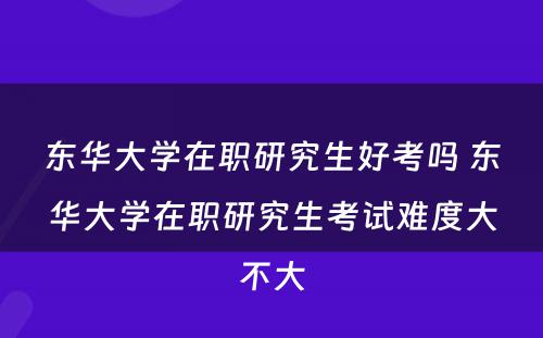 东华大学在职研究生好考吗 东华大学在职研究生考试难度大不大