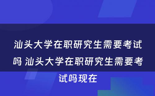 汕头大学在职研究生需要考试吗 汕头大学在职研究生需要考试吗现在