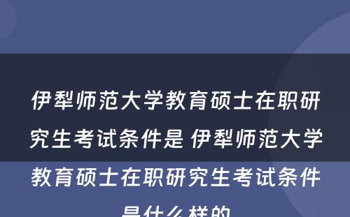 伊犁师范大学教育硕士在职研究生考试条件是 伊犁师范大学教育硕士在职研究生考试条件是什么样的