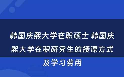 韩国庆熙大学在职硕士 韩国庆熙大学在职研究生的授课方式及学习费用