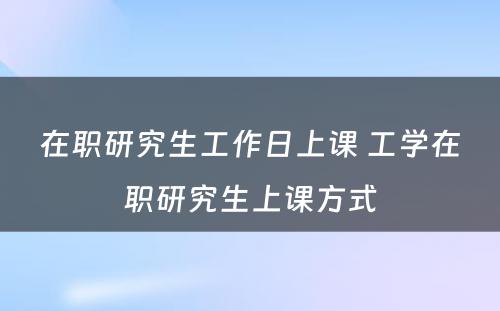 在职研究生工作日上课 工学在职研究生上课方式