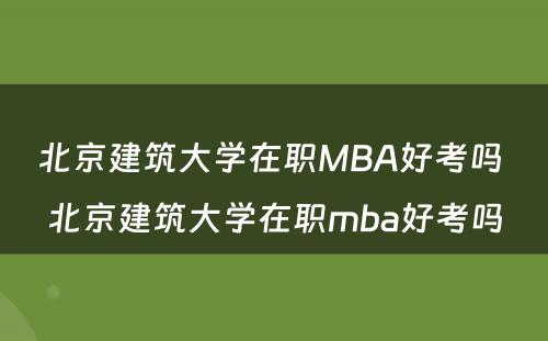 北京建筑大学在职MBA好考吗 北京建筑大学在职mba好考吗