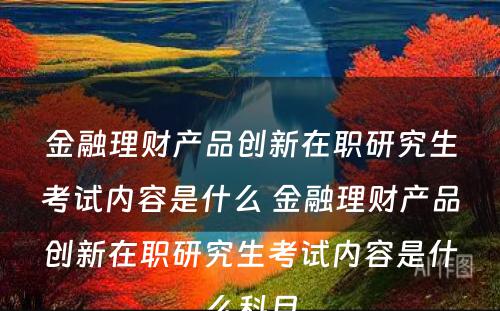 金融理财产品创新在职研究生考试内容是什么 金融理财产品创新在职研究生考试内容是什么科目