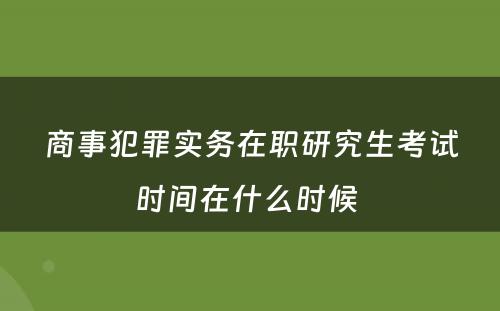 商事犯罪实务在职研究生考试时间在什么时候 