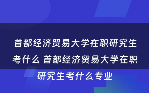 首都经济贸易大学在职研究生考什么 首都经济贸易大学在职研究生考什么专业