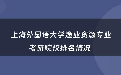 上海外国语大学渔业资源专业考研院校排名情况 