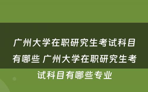 广州大学在职研究生考试科目有哪些 广州大学在职研究生考试科目有哪些专业