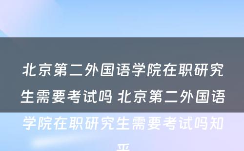 北京第二外国语学院在职研究生需要考试吗 北京第二外国语学院在职研究生需要考试吗知乎