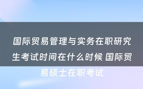 国际贸易管理与实务在职研究生考试时间在什么时候 国际贸易硕士在职考试