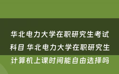 华北电力大学在职研究生考试科目 华北电力大学在职研究生计算机上课时间能自由选择吗