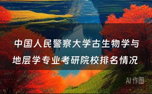 中国人民警察大学古生物学与地层学专业考研院校排名情况 