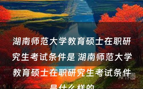 湖南师范大学教育硕士在职研究生考试条件是 湖南师范大学教育硕士在职研究生考试条件是什么样的