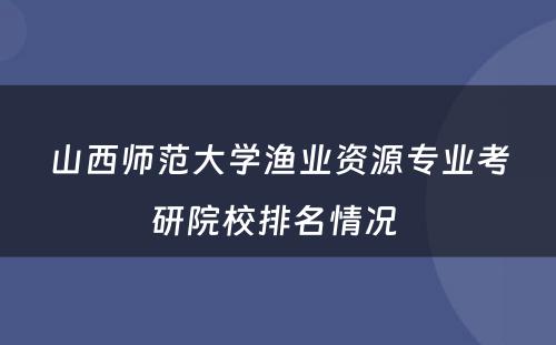山西师范大学渔业资源专业考研院校排名情况 