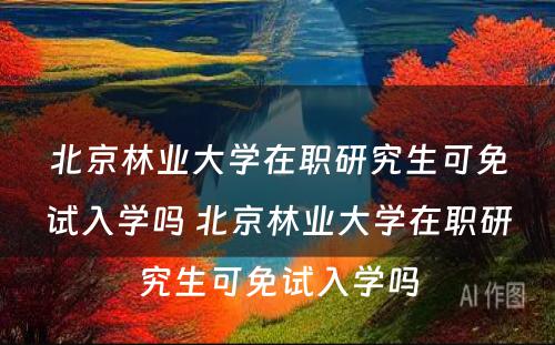 北京林业大学在职研究生可免试入学吗 北京林业大学在职研究生可免试入学吗