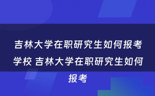 吉林大学在职研究生如何报考学校 吉林大学在职研究生如何报考