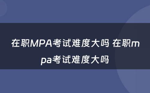 在职MPA考试难度大吗 在职mpa考试难度大吗