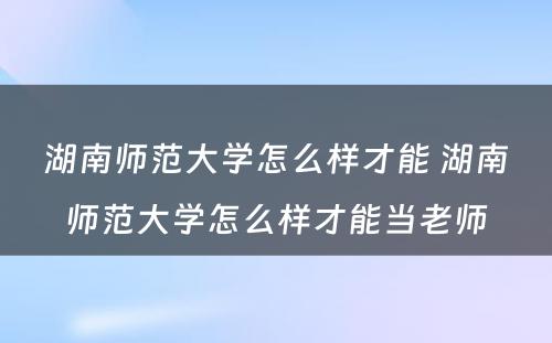 湖南师范大学怎么样才能 湖南师范大学怎么样才能当老师