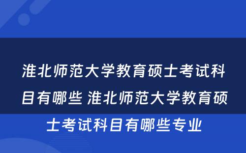 淮北师范大学教育硕士考试科目有哪些 淮北师范大学教育硕士考试科目有哪些专业