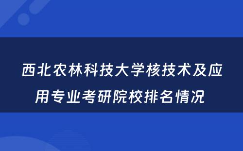 西北农林科技大学核技术及应用专业考研院校排名情况 