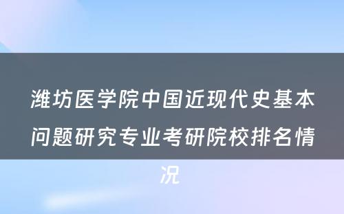 潍坊医学院中国近现代史基本问题研究专业考研院校排名情况 