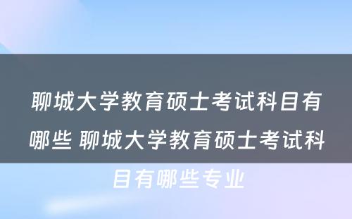 聊城大学教育硕士考试科目有哪些 聊城大学教育硕士考试科目有哪些专业