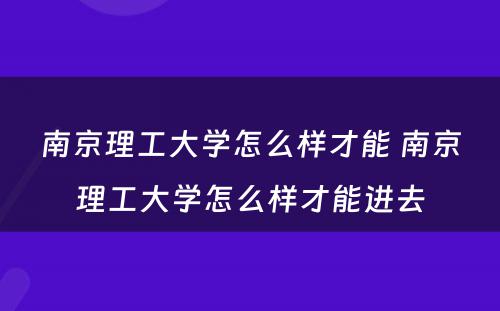 南京理工大学怎么样才能 南京理工大学怎么样才能进去