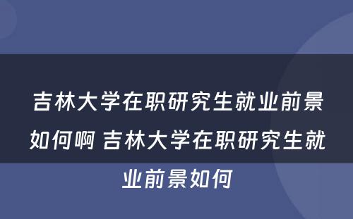 吉林大学在职研究生就业前景如何啊 吉林大学在职研究生就业前景如何