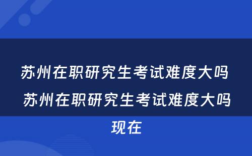 苏州在职研究生考试难度大吗 苏州在职研究生考试难度大吗现在