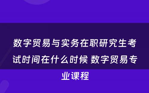 数字贸易与实务在职研究生考试时间在什么时候 数字贸易专业课程