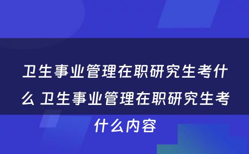 卫生事业管理在职研究生考什么 卫生事业管理在职研究生考什么内容