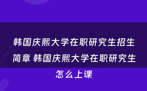 韩国庆熙大学在职研究生招生简章 韩国庆熙大学在职研究生怎么上课