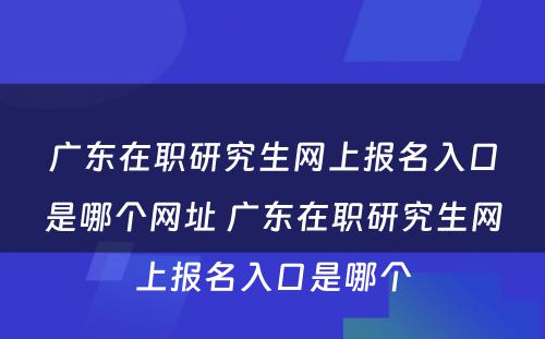 广东在职研究生网上报名入口是哪个网址 广东在职研究生网上报名入口是哪个