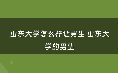 山东大学怎么样让男生 山东大学的男生