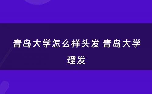 青岛大学怎么样头发 青岛大学理发