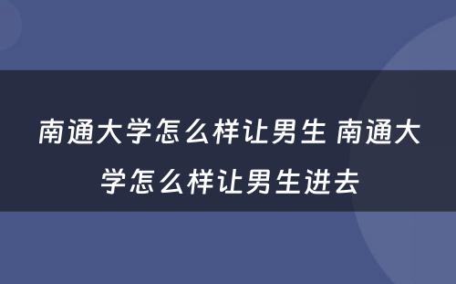 南通大学怎么样让男生 南通大学怎么样让男生进去