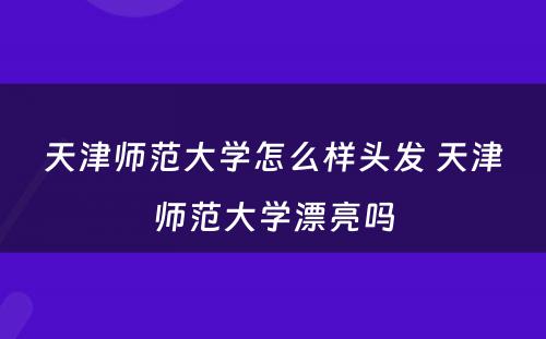 天津师范大学怎么样头发 天津师范大学漂亮吗