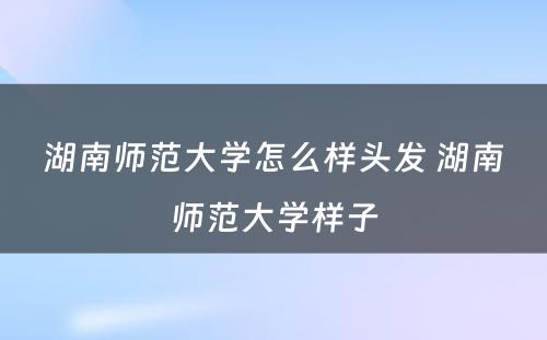 湖南师范大学怎么样头发 湖南师范大学样子