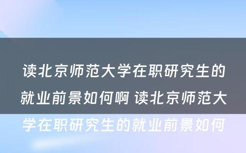 读北京师范大学在职研究生的就业前景如何啊 读北京师范大学在职研究生的就业前景如何