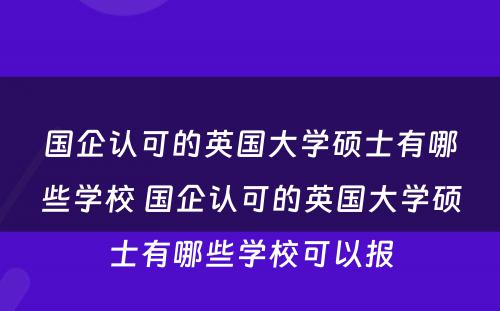 国企认可的英国大学硕士有哪些学校 国企认可的英国大学硕士有哪些学校可以报