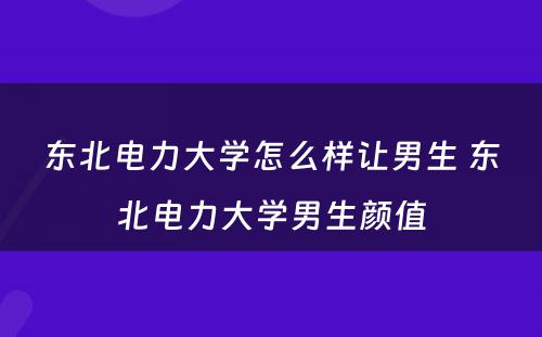 东北电力大学怎么样让男生 东北电力大学男生颜值