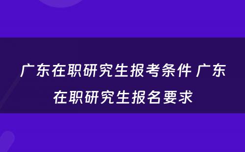 广东在职研究生报考条件 广东在职研究生报名要求